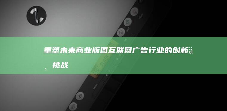 重塑未来商业版图：互联网广告行业的创新与挑战