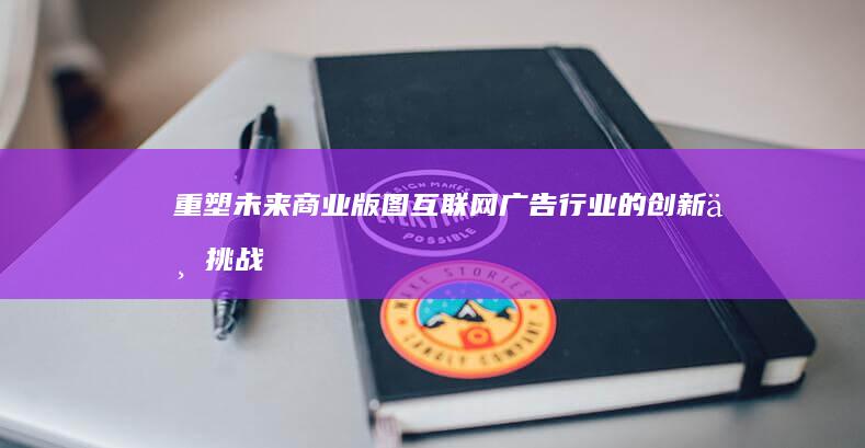 重塑未来商业版图：互联网广告行业的创新与挑战